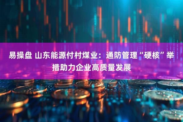 易操盘 山东能源付村煤业：通防管理“硬核”举措助力企业高质量发展