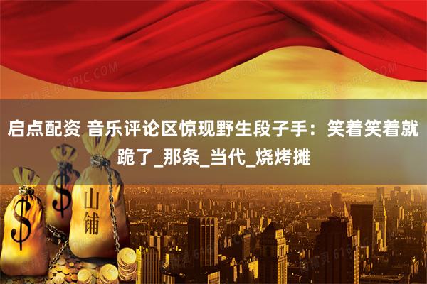 启点配资 音乐评论区惊现野生段子手：笑着笑着就跪了_那条_当代_烧烤摊