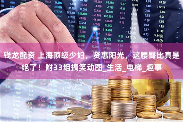 钱龙配资 上海顶级少妇，贤惠阳光，这腰臀比真是绝了！附33组搞笑动图_生活_电梯_趣事
