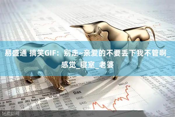 易盛通 搞笑GIF：别走~亲爱的不要丢下我不管啊_感觉_寝室_老婆