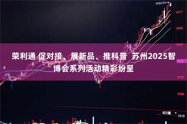 荣利通 促对接、展新品、推科普  苏州2025智博会系列活动精彩纷呈
