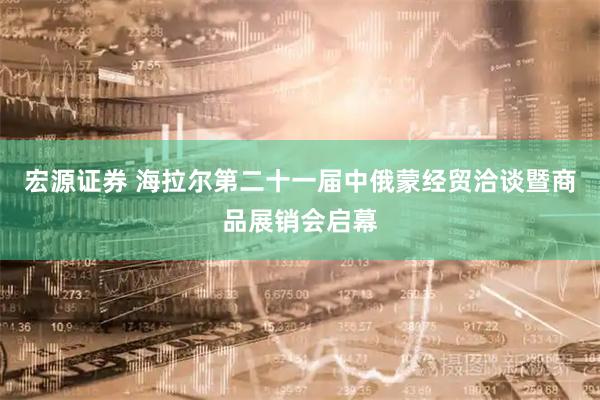 宏源证券 海拉尔第二十一届中俄蒙经贸洽谈暨商品展销会启幕