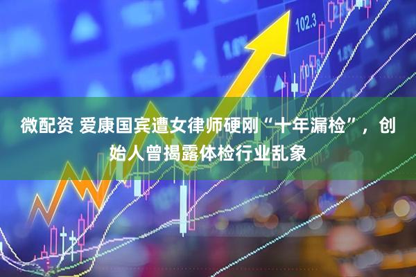 微配资 爱康国宾遭女律师硬刚“十年漏检”，创始人曾揭露体检行业乱象