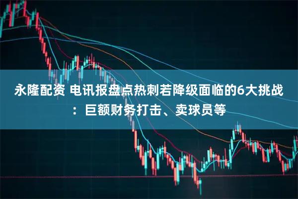 永隆配资 电讯报盘点热刺若降级面临的6大挑战：巨额财务打击、卖球员等