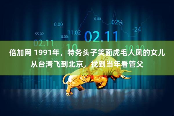 倍加网 1991年,特务头子笑面虎毛人凤的女儿从台湾飞到北京,找到当年看管父