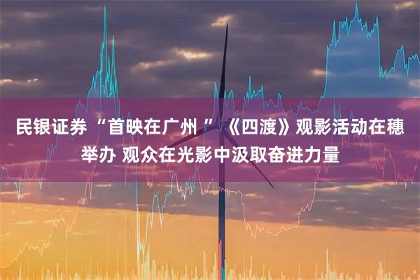 民银证券 “首映在广州 ” 《四渡》观影活动在穗举办 观众在光影中汲取奋进力量