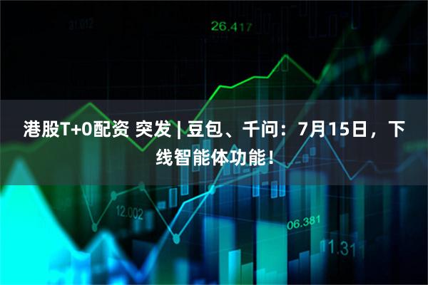港股T+0配资 突发 | 豆包、千问：7月15日，下线智能体功能！