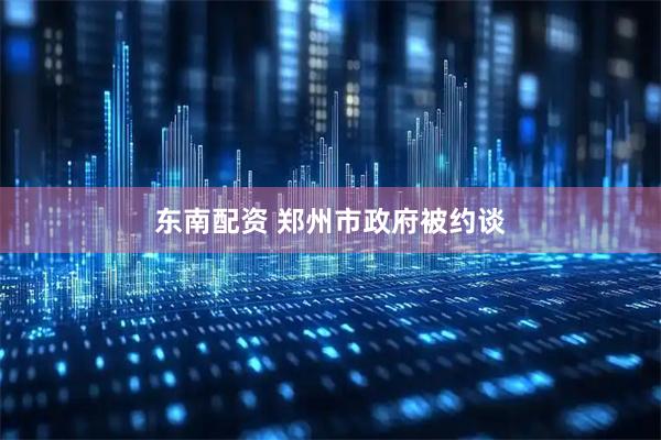 东南配资 郑州市政府被约谈